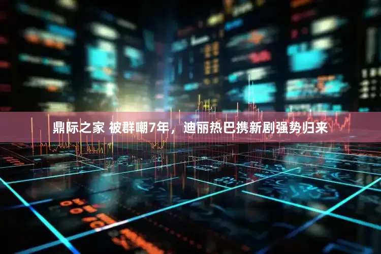 鼎际之家 被群嘲7年，迪丽热巴携新剧强势归来