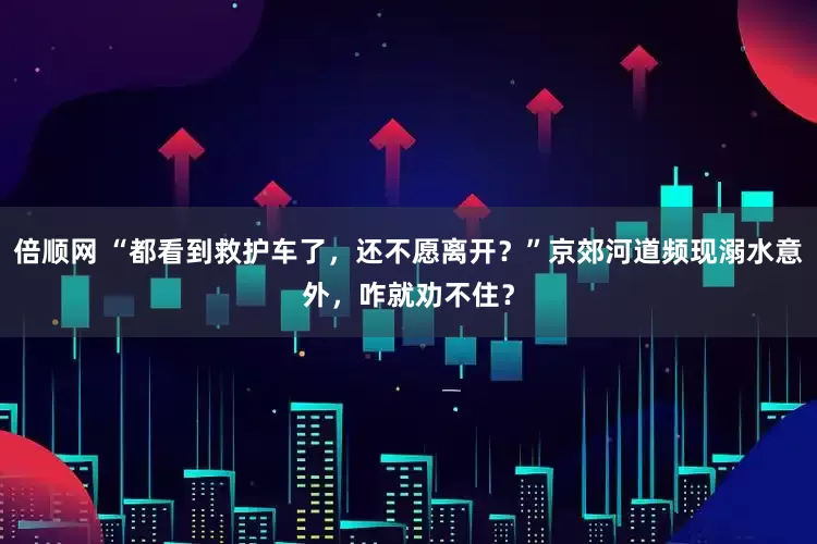 倍顺网 “都看到救护车了，还不愿离开？”京郊河道频现溺水意外，咋就劝不住？