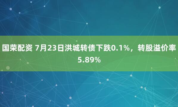 国荣配资 7月23日洪城转债下跌0.1%，转股溢价率5.89%