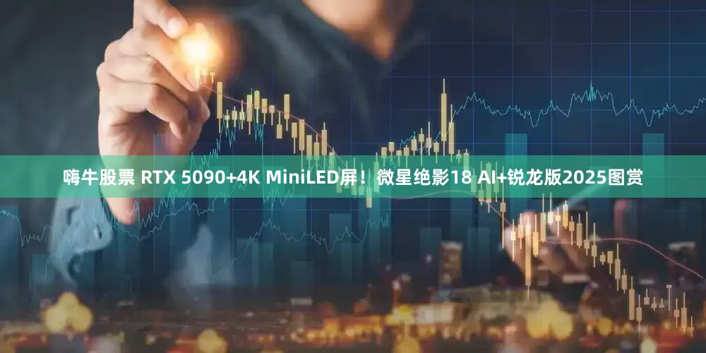 嗨牛股票 RTX 5090+4K MiniLED屏！微星绝影18 AI+锐龙版2025图赏