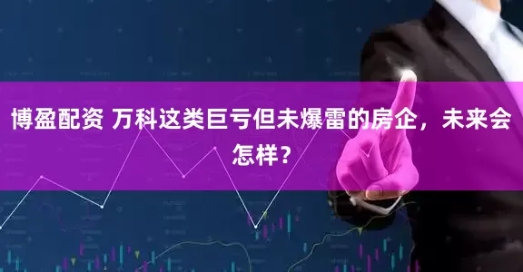 博盈配资 万科这类巨亏但未爆雷的房企，未来会怎样？