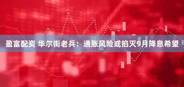 盈富配资 华尔街老兵：通胀风险或掐灭9月降息希望
