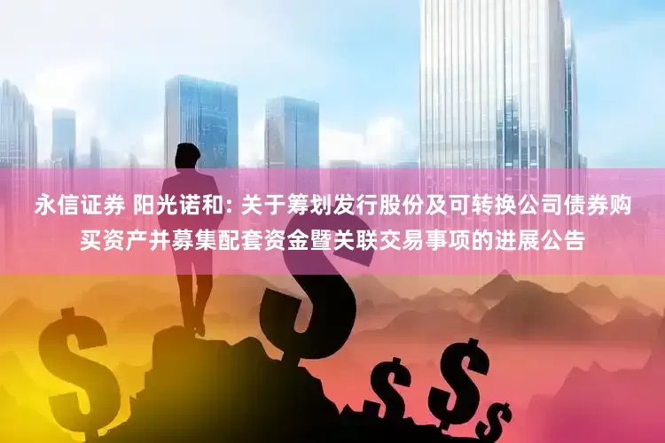 永信证券 阳光诺和: 关于筹划发行股份及可转换公司债券购买资产并募集配套资金暨关联交易事项的进展公告