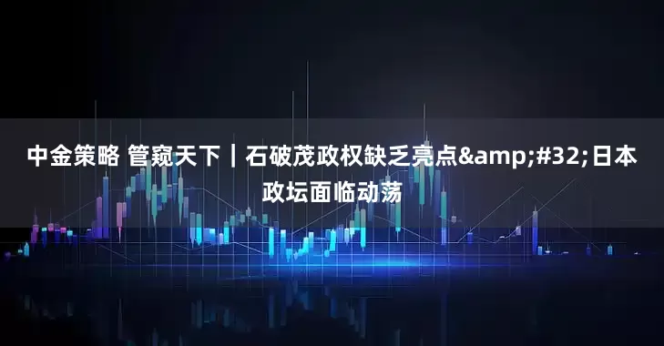 中金策略 管窥天下｜石破茂政权缺乏亮点&#32;日本政坛面临动荡