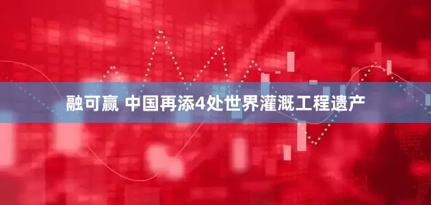 融可赢 中国再添4处世界灌溉工程遗产