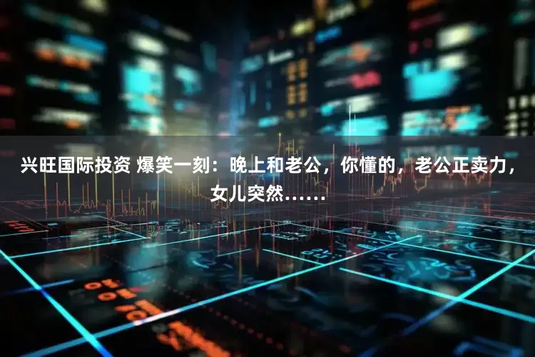 兴旺国际投资 爆笑一刻：晚上和老公，你懂的，老公正卖力，女儿突然……