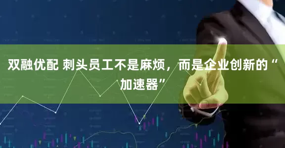 双融优配 刺头员工不是麻烦，而是企业创新的“加速器”