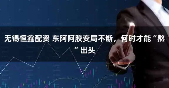 无锡恒鑫配资 东阿阿胶变局不断，何时才能“熬”出头