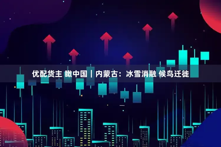优配货主 瞰中国｜内蒙古：冰雪消融 候鸟迁徙